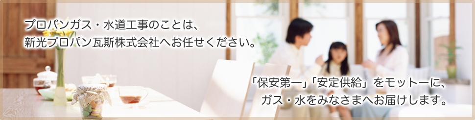 プロパンガス・水道工事のことは、新光プロパン瓦斯株式会社へお任せください。「保安第一」「安定供給」をモットーに、ガス・水をみなさまへお届けします。